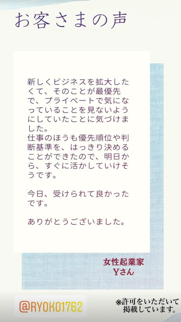 お客様の声（女性起業家Yさん）ビジネスが最優先で、プライベートで気になっていることを見ないようにしていたことに気付けました。仕事の方も優先順位や判断基準をはっきり決めたことができたので、明日からすぐに活かしていけそうです。