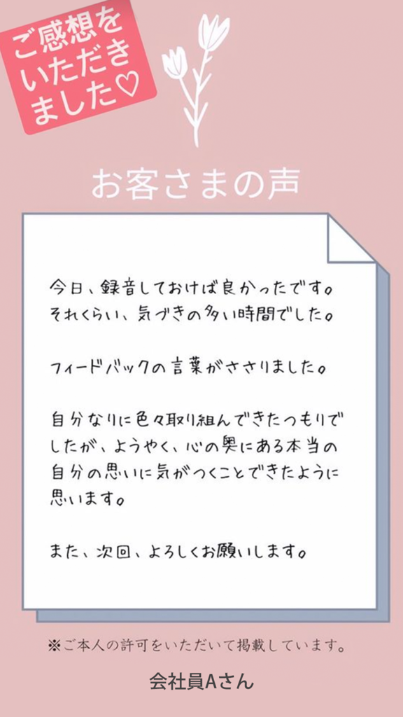 お客様の声（会社員Aさん）フィードバックの言葉がささりました。自分なりに色々取り組んできたつもりでしたが、ようやく心の奥にある「本当の自分の思い」に気が付くことができたように思います。