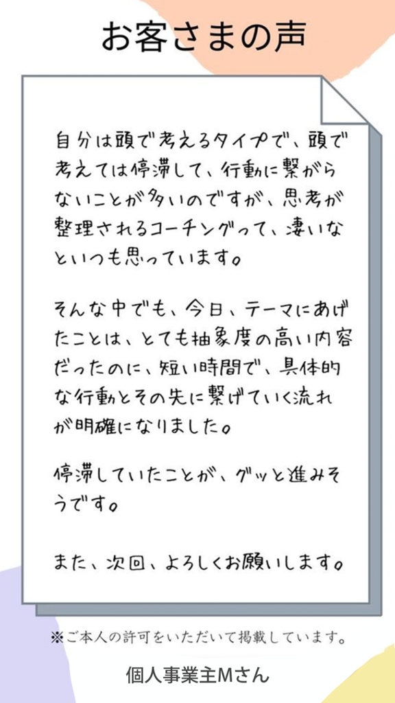 お客様の声（個人事業主Mさん）短い時間で具体的な行動と、その先に繋げていく流れが明確になりました。停滞していたことが、グッと進みそうです。また次回よろしくお願いします。