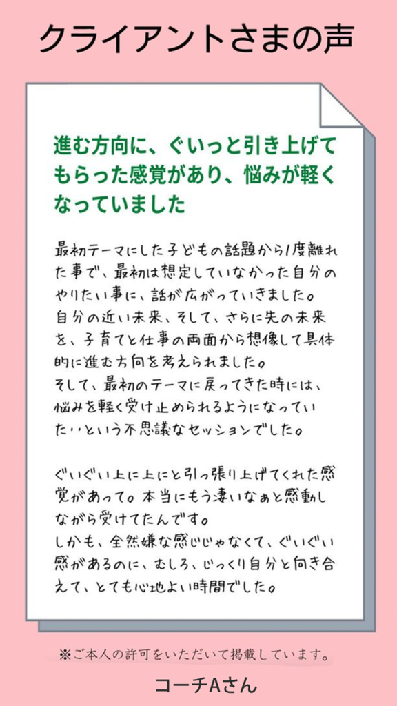 お客様の声（コーチAさん）
自分の近い未来、さらに先の未来を子育てと仕事の両面から想像して、具体的に進む方向を考えられました。
進む方向にぐいっと引き上げてもらった感覚があり、悩みが軽くなっていました。