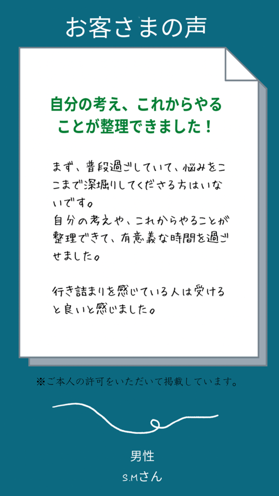 お客様の声（男性Mさん）まず、普段過ごしていて、悩みをここまで深堀してくださる方はいないです。
自分の考え、これからやることが整理できました！